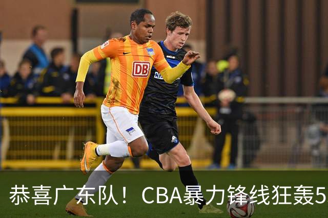 恭喜广东队！CBA暴力锋线狂轰53分，或被朱芳雨重金挖走？