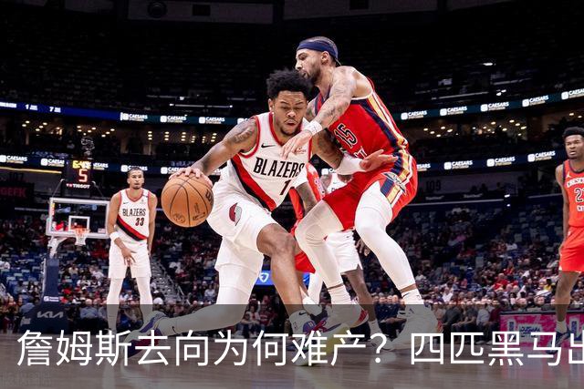 詹姆斯去向为何难产？四匹黑马出现加剧混乱